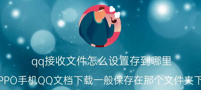 qq接收文件怎么设置存到哪里 OPPO手机QQ文档下载一般保存在那个文件夹下的？